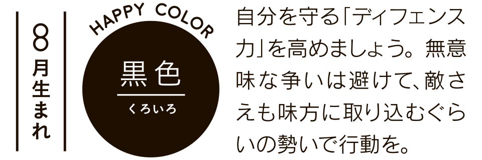 8月生まれ 黒色 自分を守る「ディフェンス力」を高めましょう。無意味な争いは避けて、敵さえも味方に取り込むぐらいの勢いで行動を。