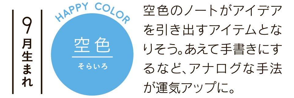 9月生まれ 空色 空色のノートがアイデアを引き出すアイテムとなりそう。あえて手書きにするなど、アナログな手法が運気アップに。  
