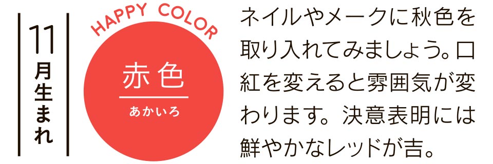 11月生まれ 赤色 ネイルやメークに秋色を取り入れてみましょう。口紅を変えると雰囲気が変わります。決意表明には鮮やかなレッドが吉。
