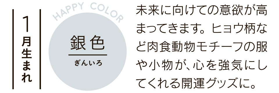 1月生まれ 銀色 未来に向けての意欲が高まってきます。ヒョウ柄など肉食動物モチーフの服や小物が、心を強気にしてくれる開運グッズに。