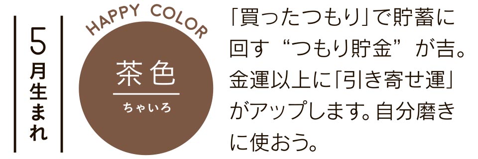 5月生まれ 茶色 「買ったつもり」で貯蓄に回す“つもり貯金”が吉。金運以上に「引き寄せ運」がアップします。自分磨きに使おう。