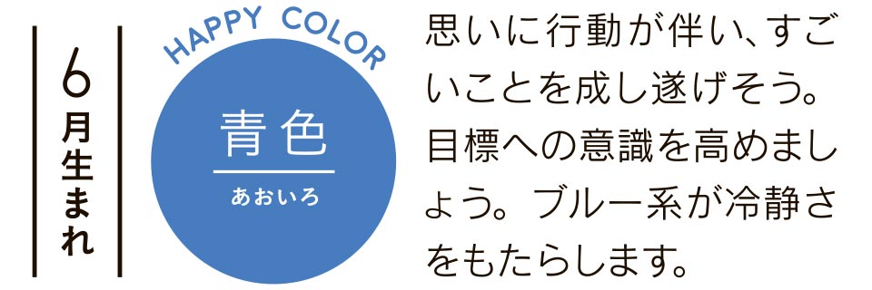 6月生まれ 青色 思いに行動が伴い、すごいことを成し遂げそう。目標への意識を高めましょう。ブルー系が冷静さをもたらします。