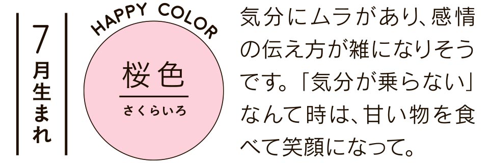 7月生まれ 桜色 気分にムラがあり、感情の伝え方が雑になりそうです。「気分が乗らない」なんて時は、甘い物を食べて笑顔になって。