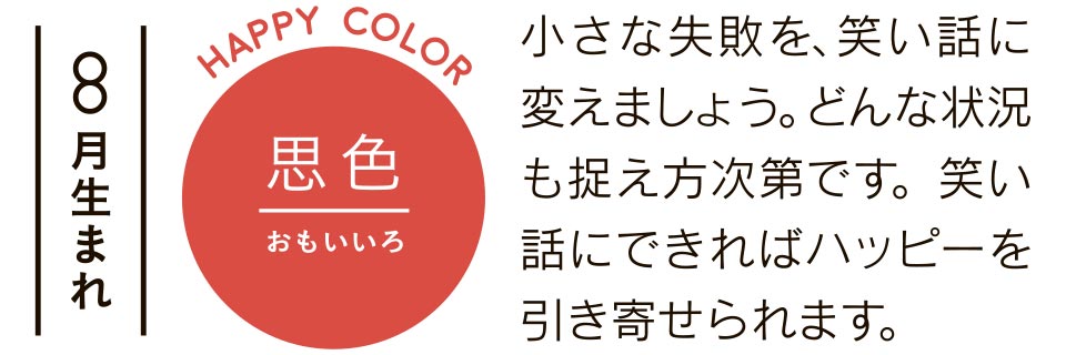 8月生まれ 思い色 小さな失敗を、笑い話に変えましょう。どんな状況も捉え方次第です。笑い話にできればハッピーを引き寄せられます。
