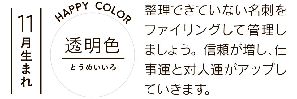 11月生まれ 透明色 整理できていない名刺をファイリングして管理しましょう。信頼が増し、仕事運と対人運がアップしていきます。