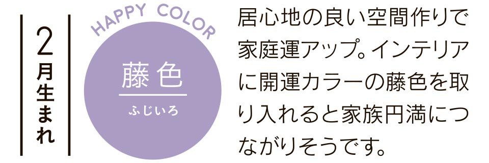 2月生まれ 藤色 居心地の良い空間作りで家庭運アップ。インテリアに開運カラーの藤色を取り入れると家族円満につながりそうです。