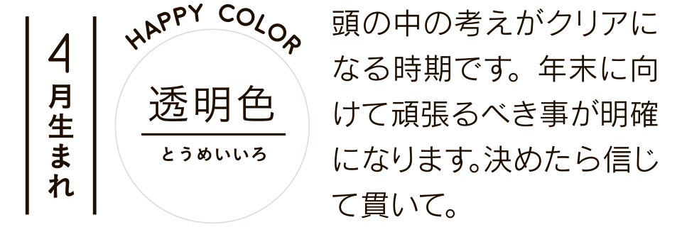 4月生まれ 透明色 頭の中の考えがクリアになる時期です。年末に向けて頑張るべき事が明確になります。決めたら信じて貫いて。