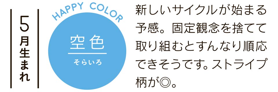 5月生まれ 空色 新しいサイクルが始まる予感。固定観念を捨てて取り組むとすんなり順応できそうです。ストライプ柄が◎。
