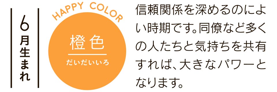 6月生まれ 橙色 信頼関係を深めるのによい時期です。同僚など多くの人たちと気持ちを共有すれば、大きなパワーとなります。