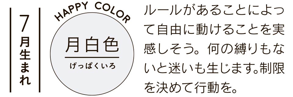 7月生まれ 月白色 ルールがあることによって自由に動けることを実感しそう。何の縛りもないと迷いも生じます。制限を決めて行動を。