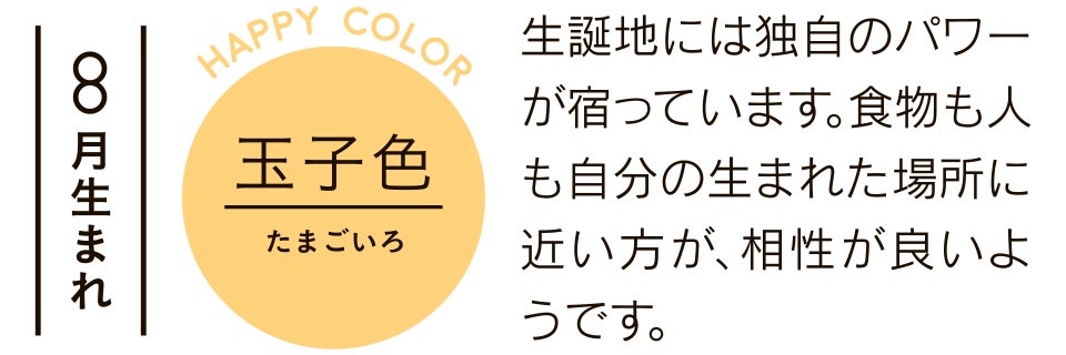 8月生まれ 玉子色 生誕地には独自のパワーが宿っています。食物も人も自分の生まれた場所に近い方が、相性が良いようです。