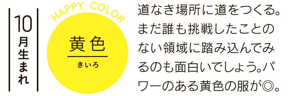 10月生まれ 黄色 道なき場所に道をつくる。まだ誰も挑戦したことのない領域に踏み込んでみるのも面白いでしょう。パワーのある黄色の服が◎。