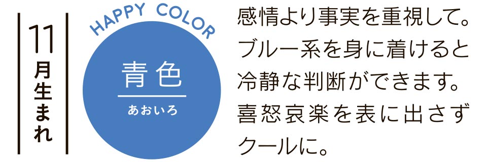 11月生まれ 青色 感情より事実を重視して。ブルー系を身に着けると冷静な判断ができます。喜怒哀楽を表に出さずクールに。