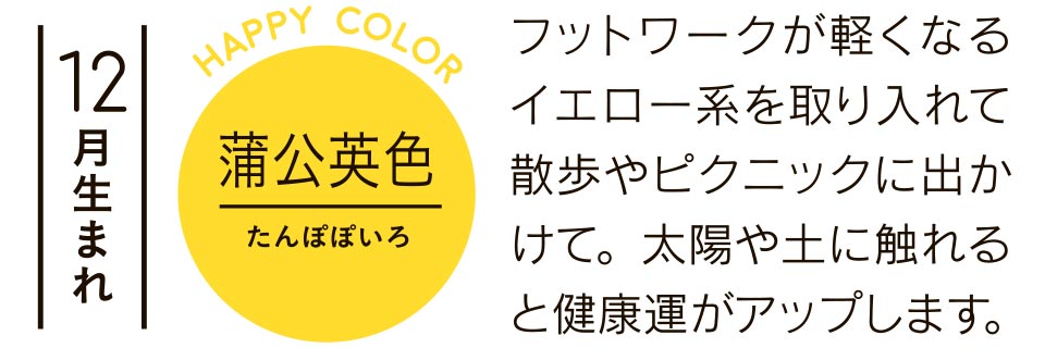 12月生まれ 蒲公英色 フットワークが軽くなるイエロー系を取り入れて散歩やピクニックに出かけて。太陽や土に触れると健康運がアップします。