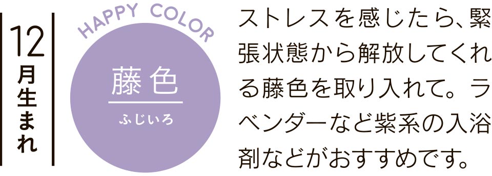 ストレスを感じたら、緊張状態から解放してくれる藤色を取り入れて。ラベンダーなど紫系の入浴剤などがおすすめです。