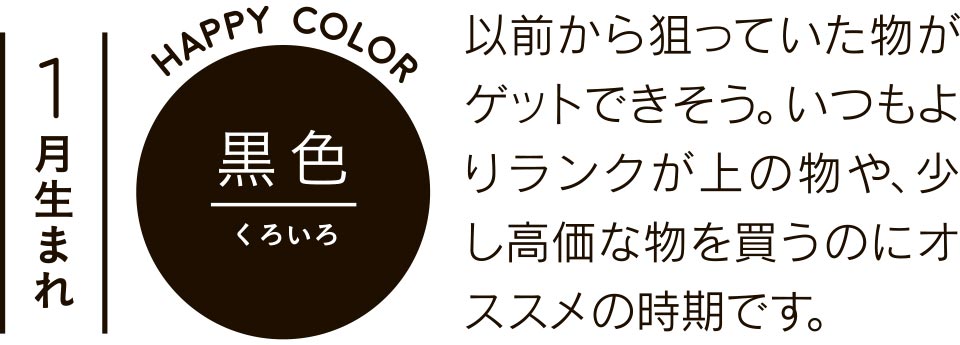 1月生まれ 黒色 以前から狙っていた物がゲットできそう。いつもよりランクが上の物や、少し高価な物を買うのにオススメの時期です。