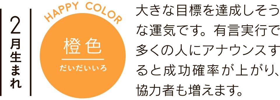 2月生まれ 橙色 大きな目標を達成しそうな運気です。有言実行で多くの人にアナウンスすると成功確率が上がり、協力者も増えます。