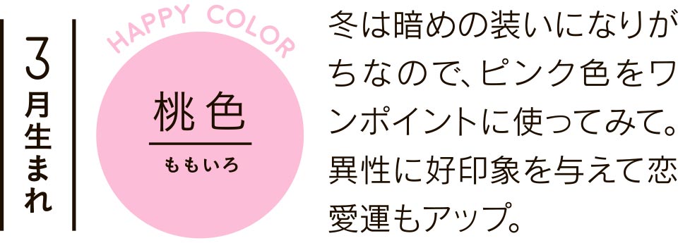 3月生まれ 桃色 冬は暗めの装いになりがちなので、ピンク色をワンポイントに使ってみて。異性に好印象を与えて恋愛運もアップ。