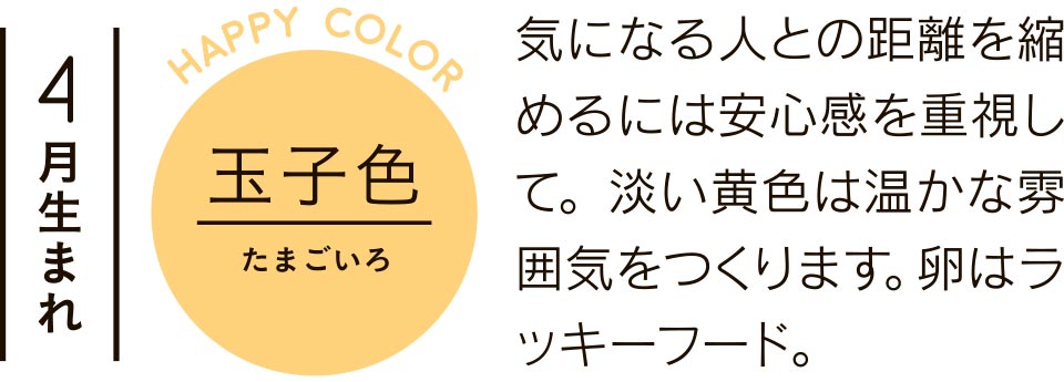 4月生まれ 玉子色 気になる人との距離を縮めるには安心感を重視して。淡い黄色は温かな雰囲気をつくります。卵はラッキーフード。