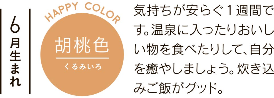 6月生まれ 胡桃色 気持ちが安らぐ1週間です。温泉に入ったりおいしい物を食べたりして、自分を癒やしましょう。炊き込みご飯がグッド。