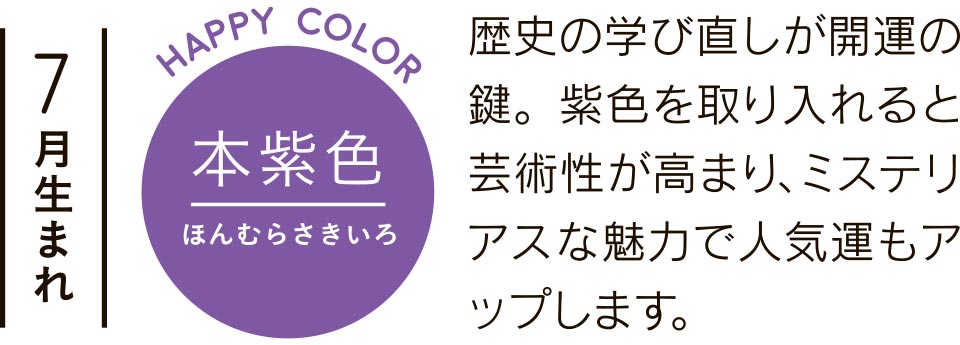 7月生まれ 本紫色 歴史の学び直しが開運の鍵。紫色を取り入れると芸術性が高まり、ミステリアスな魅力で人気運もアップします。