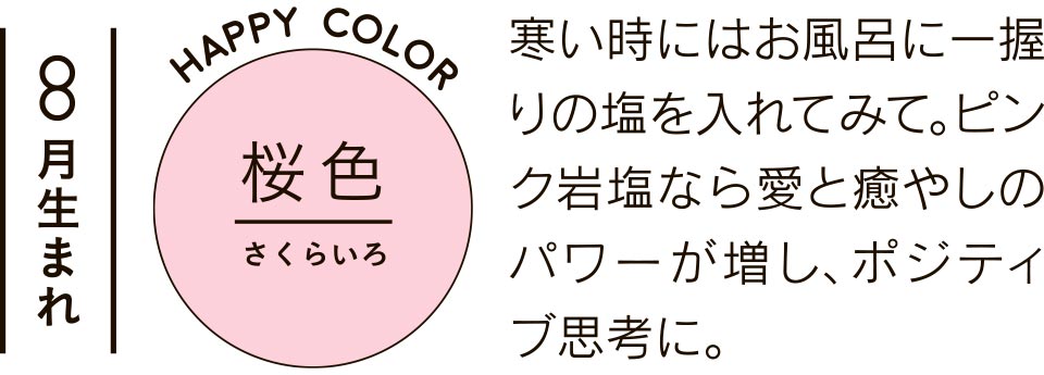 8月生まれ 桜色 寒い時にはお風呂に一握りの塩を入れてみて。ピンク岩塩なら愛と癒やしのパワーが増し、ポジティブ思考に。