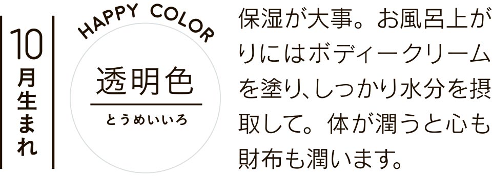 10月生まれ 透明色 保湿が大事。お風呂上がりにはボディークリームを塗り、しっかり水分を摂取して。体が潤うと心も財布も潤います。