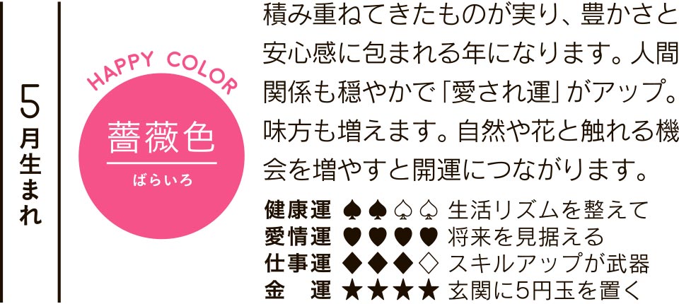 5月生まれ 薔薇色 積み重ねてきたものが実り、豊かさと安心感に包まれる年になります。人間関係も穏やかで「愛され運」がアップ。味方も増えます。自然や花と触れる機会を増やすと開運につながります。