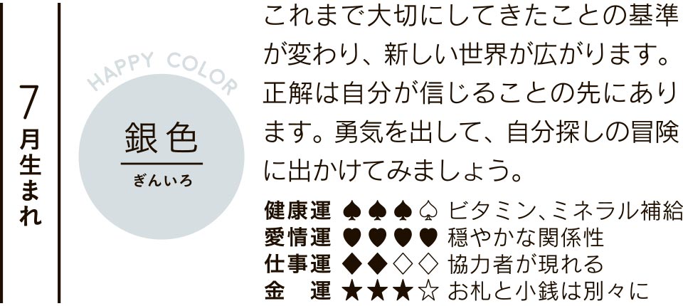 7月生まれ 銀色 これまで大切にしてきたことの基準が変わり、新しい世界が広がります。正解は自分が信じることの先にあります。勇気を出して、自分探しの冒険に出かけてみましょう。