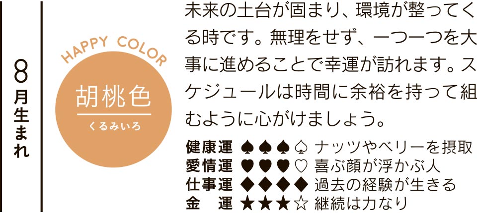 8月生まれ 胡桃色 未来の土台が固まり、環境が整ってくる時です。無理をせず、一つ一つを大事に進めることで幸運が訪れます。スケジュールは時間に余裕を持って組むように心がけましょう。