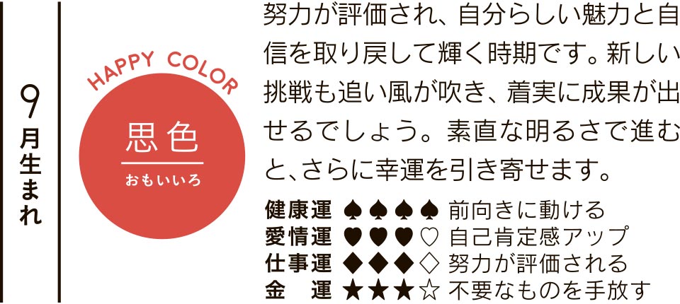 9月生まれ 思色 努力が評価され、自分らしい魅力と自信を取り戻して輝く時期です。新しい挑戦も追い風が吹き、着実に成果が出せるでしょう。素直な明るさで進むと、さらに幸運を引き寄せます。