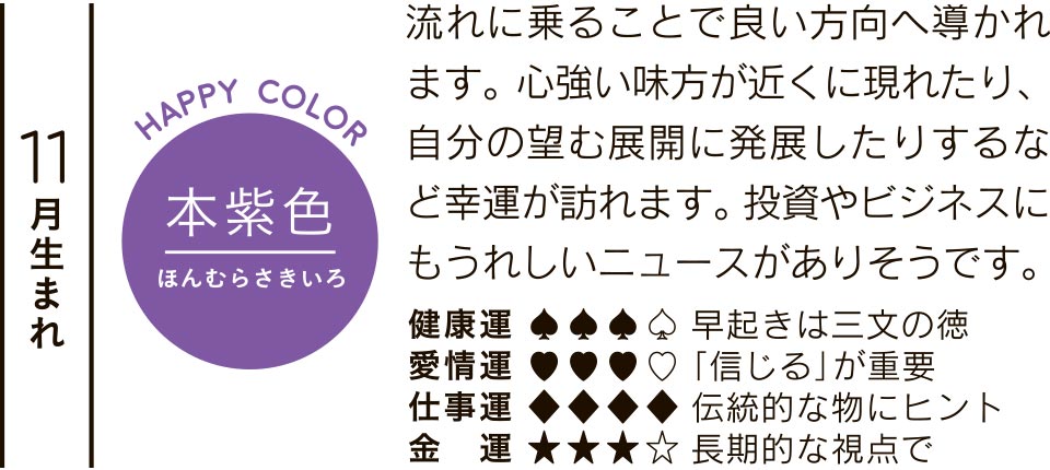 11月生まれ 本紫色 流れに乗ることで良い方向へ導かれます。心強い味方が近くに現れたり、自分の望む展開に発展したりするなど幸運が訪れます。投資やビジネスにもうれしいニュースがありそうです。